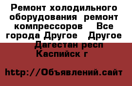 Ремонт холодильного оборудования, ремонт компрессоров. - Все города Другое » Другое   . Дагестан респ.,Каспийск г.